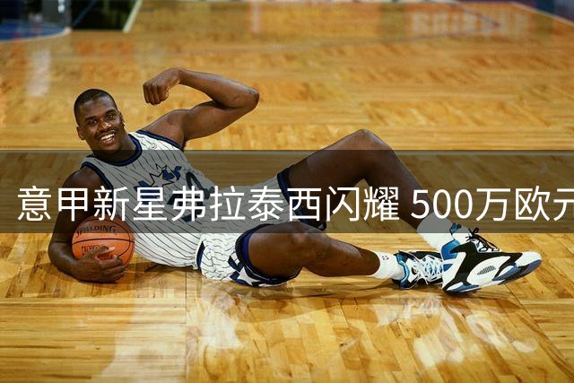 意甲新星弗拉泰西闪耀 500万欧元租将成蓝鹰胜负手